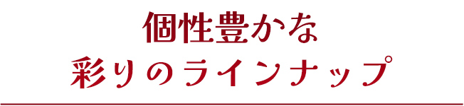 個性豊かな彩りのラインナップ